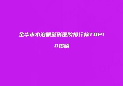 金华市水泡眼整形医院排行榜TOP10揭晓