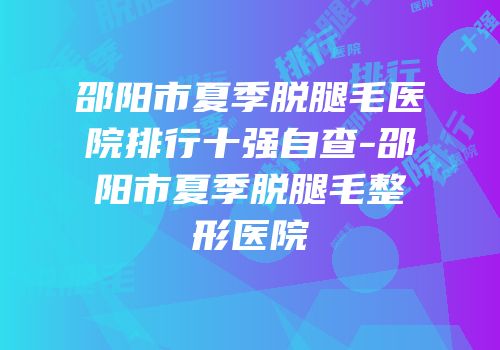 邵阳市夏季脱腿毛医院排行十强自查-邵阳市夏季脱腿毛整形医院