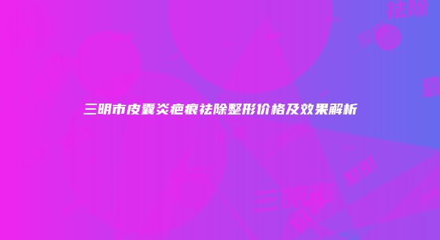 三明市皮囊炎疤痕祛除整形价格及效果解析