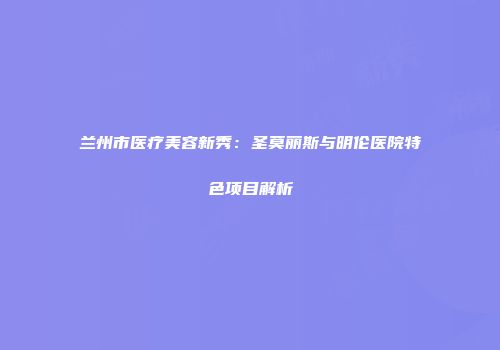 兰州市医疗美容新秀：圣莫丽斯与明伦医院特色项目解析
