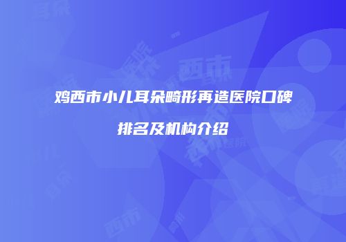 鸡西市小儿耳朵畸形再造医院口碑排名及机构介绍