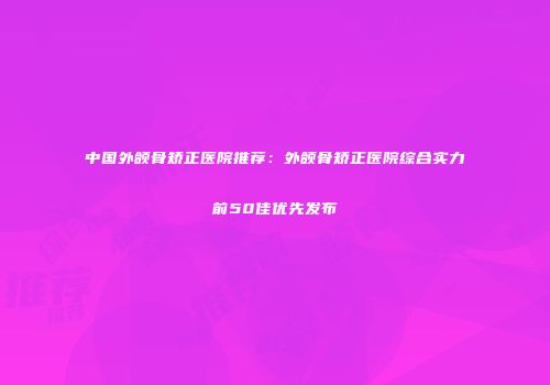 中国外颌骨矫正医院推荐：外颌骨矫正医院综合实力前50佳优先发布
