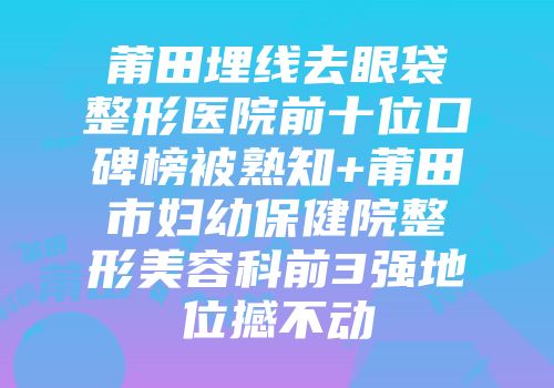 莆田埋线去眼袋整形医院前十位口碑榜被熟知+莆田市妇幼保健院整形美容科前3强地位撼不动