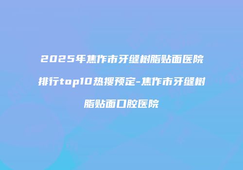 2025年焦作市牙缝树脂贴面医院排行top10热搜预定-焦作市牙缝树脂贴面口腔医院