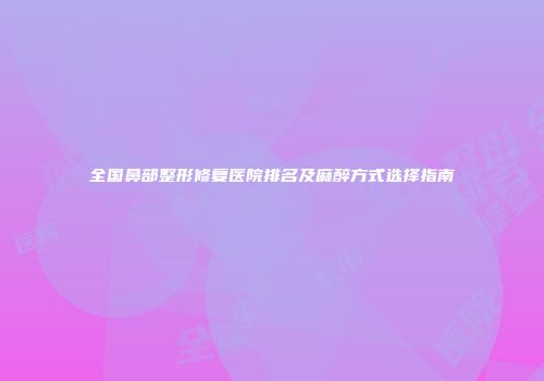 全国鼻部整形修复医院排名及麻醉方式选择指南