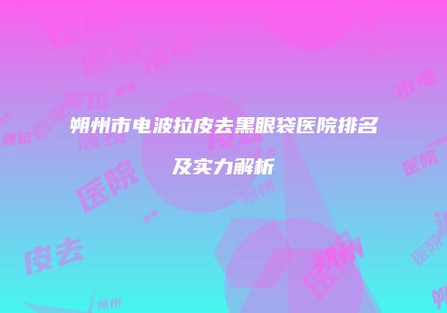 朔州市电波拉皮去黑眼袋医院排名及实力解析