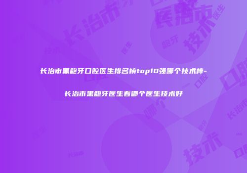 长治市黑龅牙口腔医生排名榜top10强哪个技术棒-长治市黑龅牙医生看哪个医生技术好