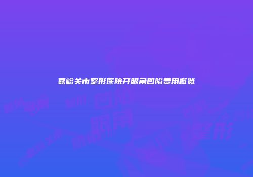 嘉峪关市整形医院开眼角凹陷费用概览
