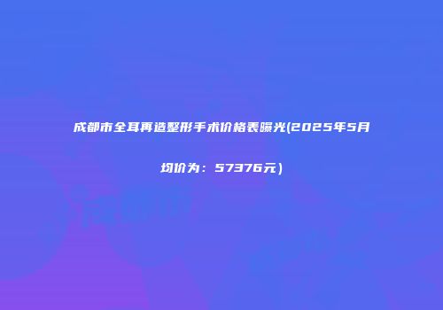 成都市全耳再造整形手术价格表曝光(2025年5月均价为：57376元）