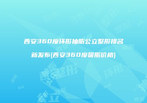 西安360度环形抽脂公立整形排名新发布(西安360度吸脂价格)