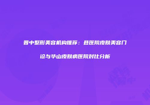 晋中整形美容机构推荐：县医院皮肤美容门诊与华山皮肤病医院对比分析