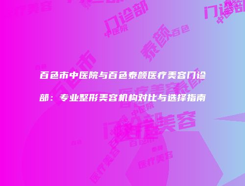 百色市中医院与百色泰颜医疗美容门诊部：专业整形美容机构对比与选择指南