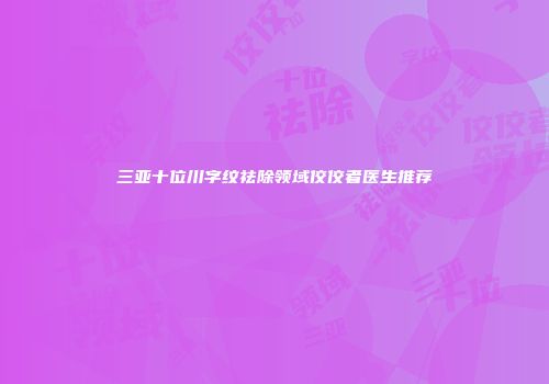 三亚十位川字纹祛除领域佼佼者医生推荐