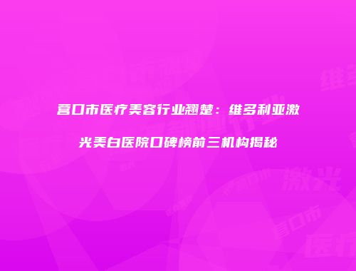营口市医疗美容行业翘楚：维多利亚激光美白医院口碑榜前三机构揭秘