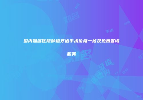 国内知名医院种植牙齿手术价格一览及免费咨询服务