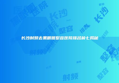 长沙射频去黑眼圈整容医院排名前七揭秘