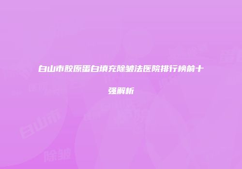 白山市胶原蛋白填充除皱法医院排行榜前十强解析