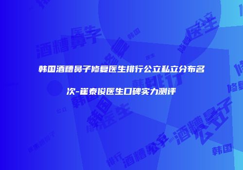 韩国酒糟鼻子修复医生排行公立私立分布名次-崔泰俊医生口碑实力测评