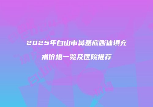 2025年白山市鼻基底膨体填充术价格一览及医院推荐