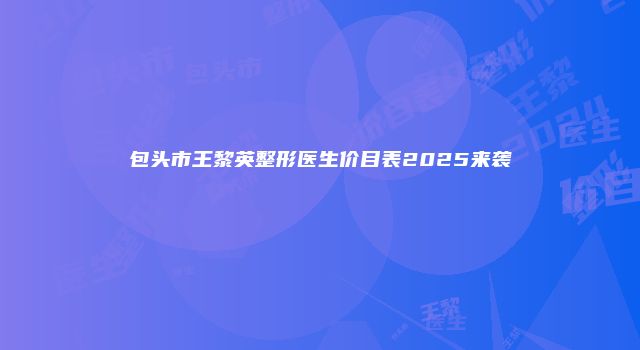 包头市王黎英整形医生价目表2025来袭