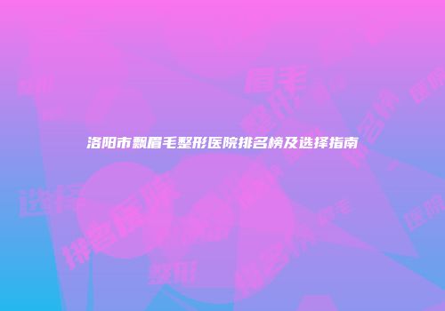 洛阳市飘眉毛整形医院排名榜及选择指南