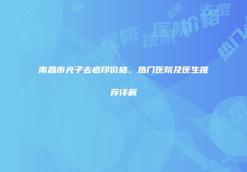 南昌市光子去痘印价格、热门医院及医生推荐详解