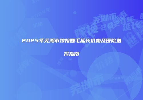 2025年芜湖市嫁接睫毛延长价格及医院选择指南