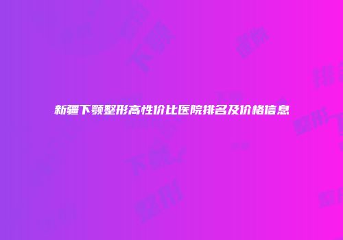 新疆下颚整形高性价比医院排名及价格信息