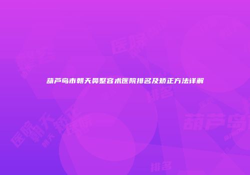 葫芦岛市朝天鼻整容术医院排名及矫正方法详解