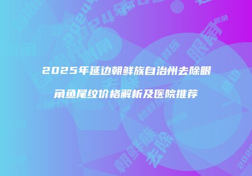 2025年延边朝鲜族自治州去除眼角鱼尾纹价格解析及医院推荐