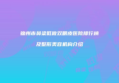 锦州市鼻梁低做双眼皮医院排行榜及整形美容机构介绍