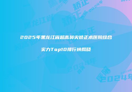 2025年黑龙江省超高鼻尖矫正术医院综合实力Top10排行榜揭晓