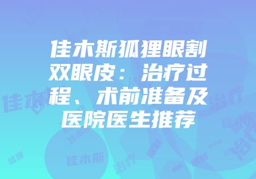 佳木斯狐狸眼割双眼皮：治疗过程、术前准备及医院医生推荐