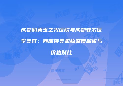 成都润美玉之光医院与成都菲尔医学美容：西南医美机构深度解析与价格对比