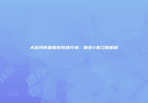 大连环形吸脂医院排行榜：推荐5家口碑机构