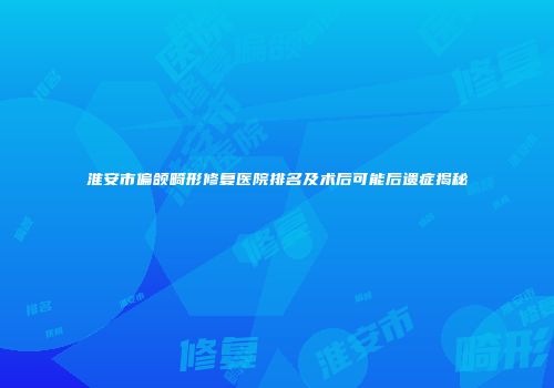 淮安市偏颌畸形修复医院排名及术后可能后遗症揭秘