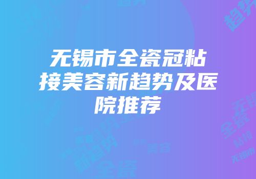 无锡市全瓷冠粘接美容新趋势及医院推荐