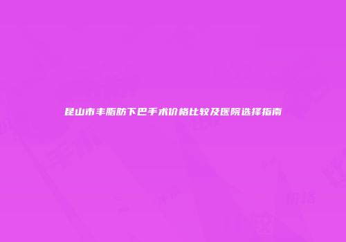 昆山市丰脂肪下巴手术价格比较及医院选择指南