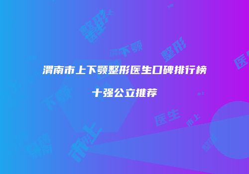 渭南市上下颚整形医生口碑排行榜十强公立推荐