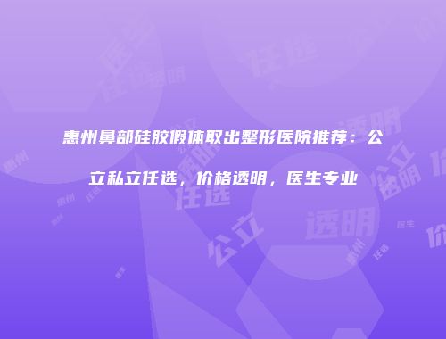 惠州鼻部硅胶假体取出整形医院推荐：公立私立任选，价格透明，医生专业