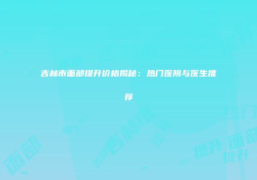 吉林市面部提升价格揭秘：热门医院与医生推荐