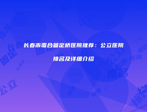 长春市覆合固定桥医院推荐：公立医院排名及详细介绍