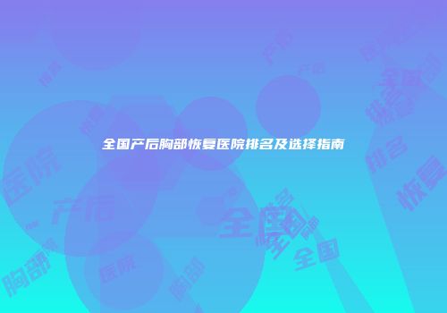 全国产后胸部恢复医院排名及选择指南