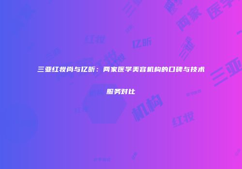 三亚红妆尚与亿昕：两家医学美容机构的口碑与技术服务对比