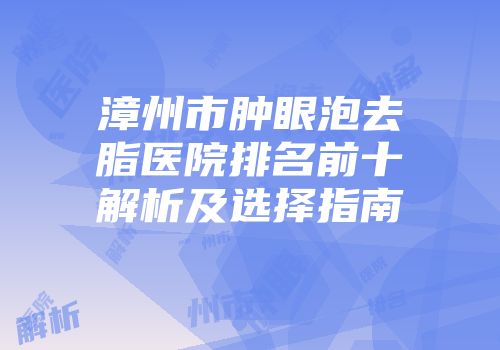 漳州市肿眼泡去脂医院排名前十解析及选择指南