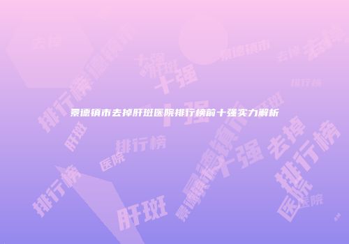 景德镇市去掉肝斑医院排行榜前十强实力解析