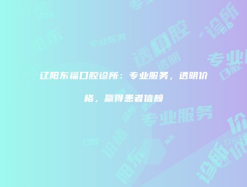 辽阳东福口腔诊所：专业服务，透明价格，赢得患者信赖
