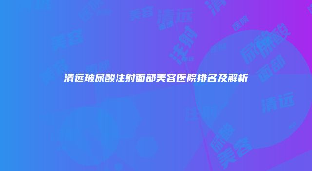 清远玻尿酸注射面部美容医院排名及解析
