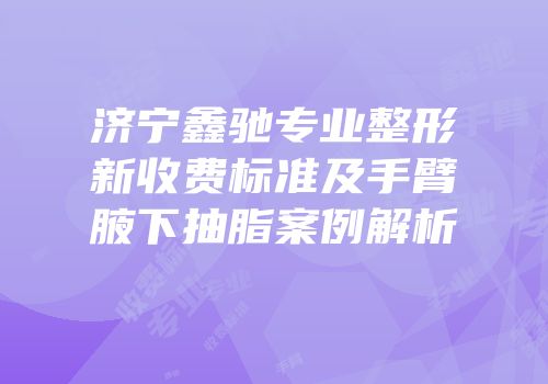 济宁鑫驰专业整形新收费标准及手臂腋下抽脂案例解析