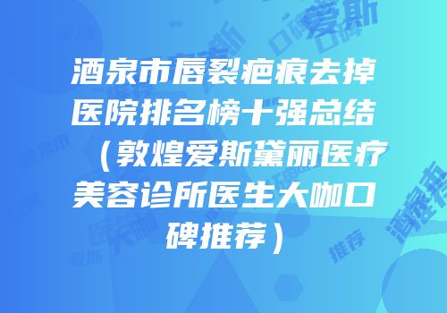 酒泉市唇裂疤痕去掉医院排名榜十强总结（敦煌爱斯黛丽医疗美容诊所医生大咖口碑推荐）